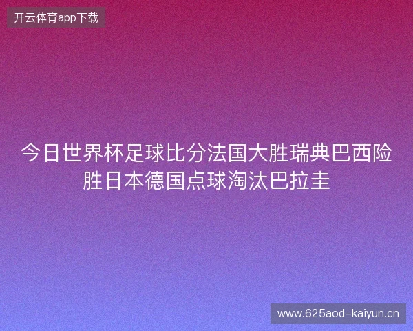 今日世界杯足球比分法国大胜瑞典巴西险胜日本德国点球淘汰巴拉圭 今日世界杯足球比分法国大胜瑞典巴西险胜日本德国点球淘汰巴拉圭